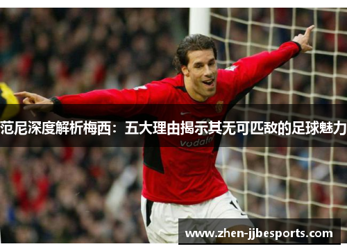 范尼深度解析梅西：五大理由揭示其无可匹敌的足球魅力