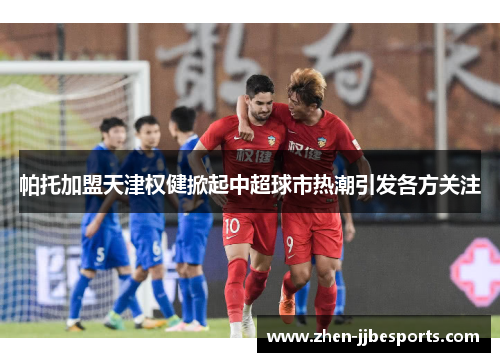 帕托加盟天津权健掀起中超球市热潮引发各方关注